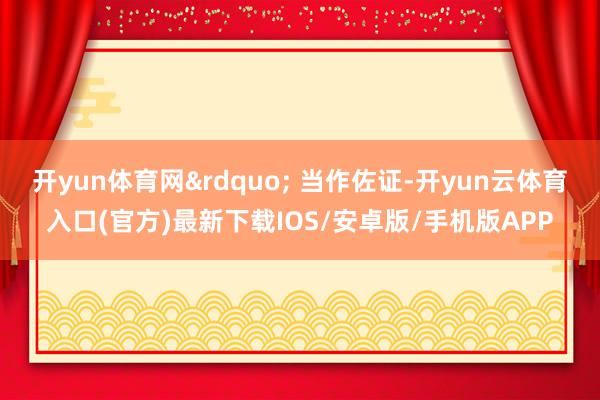 开yun体育网&rdquo; 当作佐证-开yun云体育入口(官方)最新下载IOS/安卓版/手机版APP
