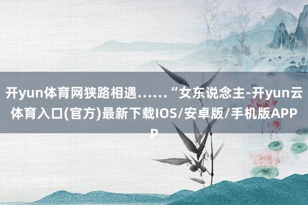 开yun体育网狭路相遇……“女东说念主-开yun云体育入口(官方)最新下载IOS/安卓版/手机版APP