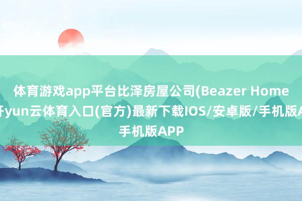 体育游戏app平台比泽房屋公司(Beazer Homes-开yun云体育入口(官方)最新下载IOS/安卓版/手机版APP
